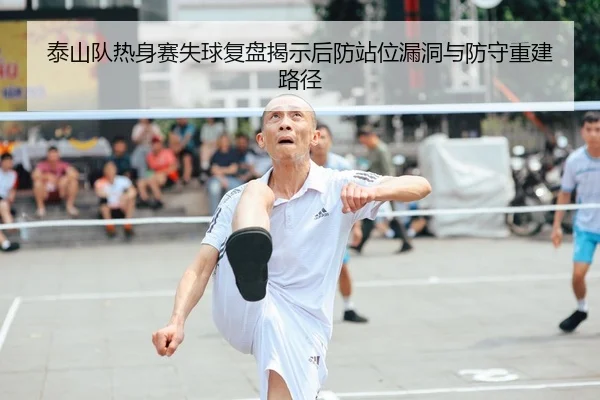 泰山队热身赛失球复盘揭示后防站位漏洞与防守重建路径（GuangfaSports）